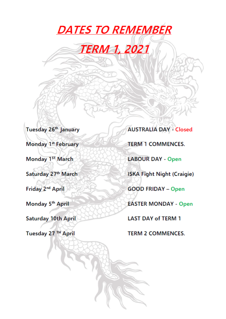 DATES TO REMEMBERTERM 1, 2021Tuesday 26th January
Monday 1st FebruaryMonday 1ST March
Saturday 27th March
Friday 2nd April
Monday 5th April
Saturday 10th April
Tuesday 27 TH AprilAUSTRALIA DAY - Closed
TERM 1 COMMENCES.
LABOUR DAY - Open
ISKA Fight Night (Craigie)
GOOD FRIDAY – Open
EASTER MONDAY - Open
LAST DAY of TERM 1
TERM 2 COMMENCES.